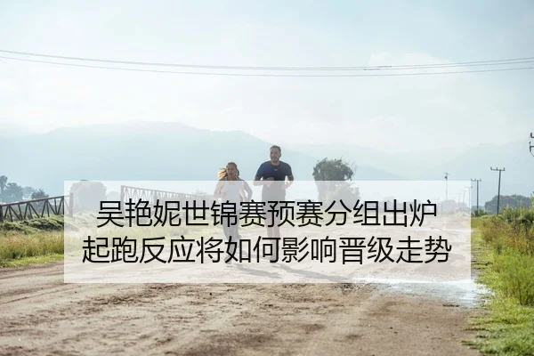 吴艳妮世锦赛预赛分组出炉 起跑反应将如何影响晋级走势 | BeiboSports